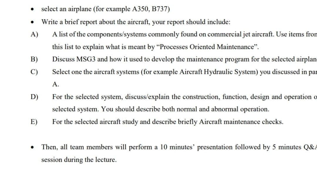 select an airplane (for example A350, B737)
Write a brief report about the aircraft, your report should include:
A)
A list of the components/systems commonly found on commercial jet aircraft. Use items from
this list to explain what is meant by "Processes Oriented Maintenance".
B)
Discuss MSG3 and how it used to develop the maintenance program for the selected airplan
C)
Select one the aircraft systems (for example Aircraft Hydraulic System) you discussed in par
A.
D)
For the selected system, discuss/explain the construction, function, design and operation o
selected system. You should describe both normal and abnormal operation.
E)
For the selected aircraft study and describe briefly Aircraft maintenance checks.
Then, all team members will perform a 10 minutes' presentation followed by 5 minutes Q&A
session during the lecture.
