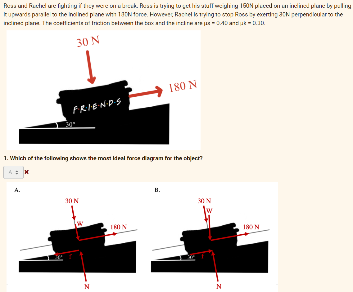 Ross and Rachel are fighting if they were on a break. Ross is trying to get his stuff weighing 150N placed on an inclined plane by pulling
it upwards parallel to the inclined plane with 180N force. However, Rachel is trying to stop Ross by exerting 30N perpendicular to the
inclined plane. The coefficients of friction between the box and the incline are us = 0.40 and uk = 0.30.
30 Ν
180 N
FRIE:N·D·S
30°
1. Which of the following shows the most ideal force diagram for the object?
A.
В.
30 N
30 N
W
W
180 N
180 N
30°
30°
N
