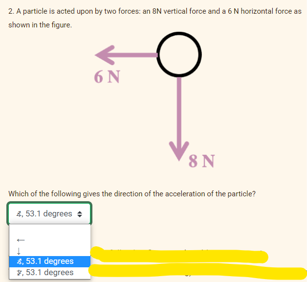 2. A particle is acted upon by two forces: an 8N vertical force and a 6 N horizontal force as
shown in the figure.
6 N
8 N
Which of the following gives the direction of the acceleration of the particle?
2, 53.1 degrees +
4, 53.1 degrees
2, 53.1 degrees

