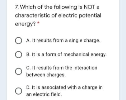 7. Which of the following is NOT a
characteristic of electric potential
energy? *
A. It results from a single charge.
O B. It is a form of mechanical energy.
C. It results from the interaction
between charges.
D. It is associated with a charge in
an electric field.
