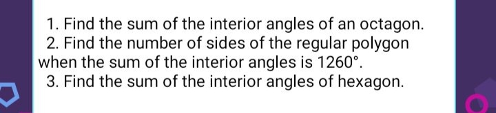 1. Find the sum of the interior angles of an octagon.
2. Find the number of sides of the regular polygon
when the sum of the interior angles is 1260°.
3. Find the sum of the interior angles of hexagon.
