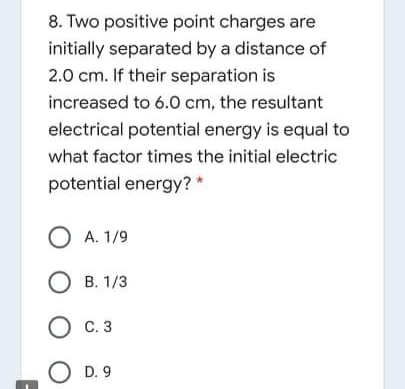 8. Two positive point charges are
initially separated by a distance of
2.0 cm. If their separation is
increased to 6.0 cm, the resultant
electrical potential energy is equal to
what factor times the initial electric
potential energy? *
O A. 1/9
О в. 13
С. 3
O D. 9
