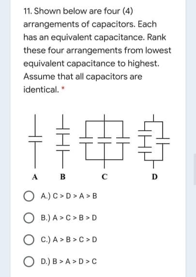 11. Shown below are four (4)
arrangements of capacitors. Each
has an equivalent capacitance. Rank
these four arrangements from lowest
equivalent capacitance to highest.
Assume that all capacitors are
identical.
A B
C
D
O A.) C > D > A > B
O B.) A > C >B > D
O c.) A > B > C > D
O D.) B > A > D > C
