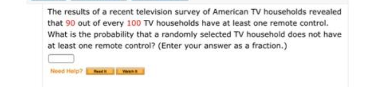 The results of a recent television survey of American TV households revealed
that 90 out of every 100 TV households have at least one remote control.
What is the probability that a randomly selected TV household does not have
at least one remote control? (Enter your answer as a fraction.)
Need Help?
