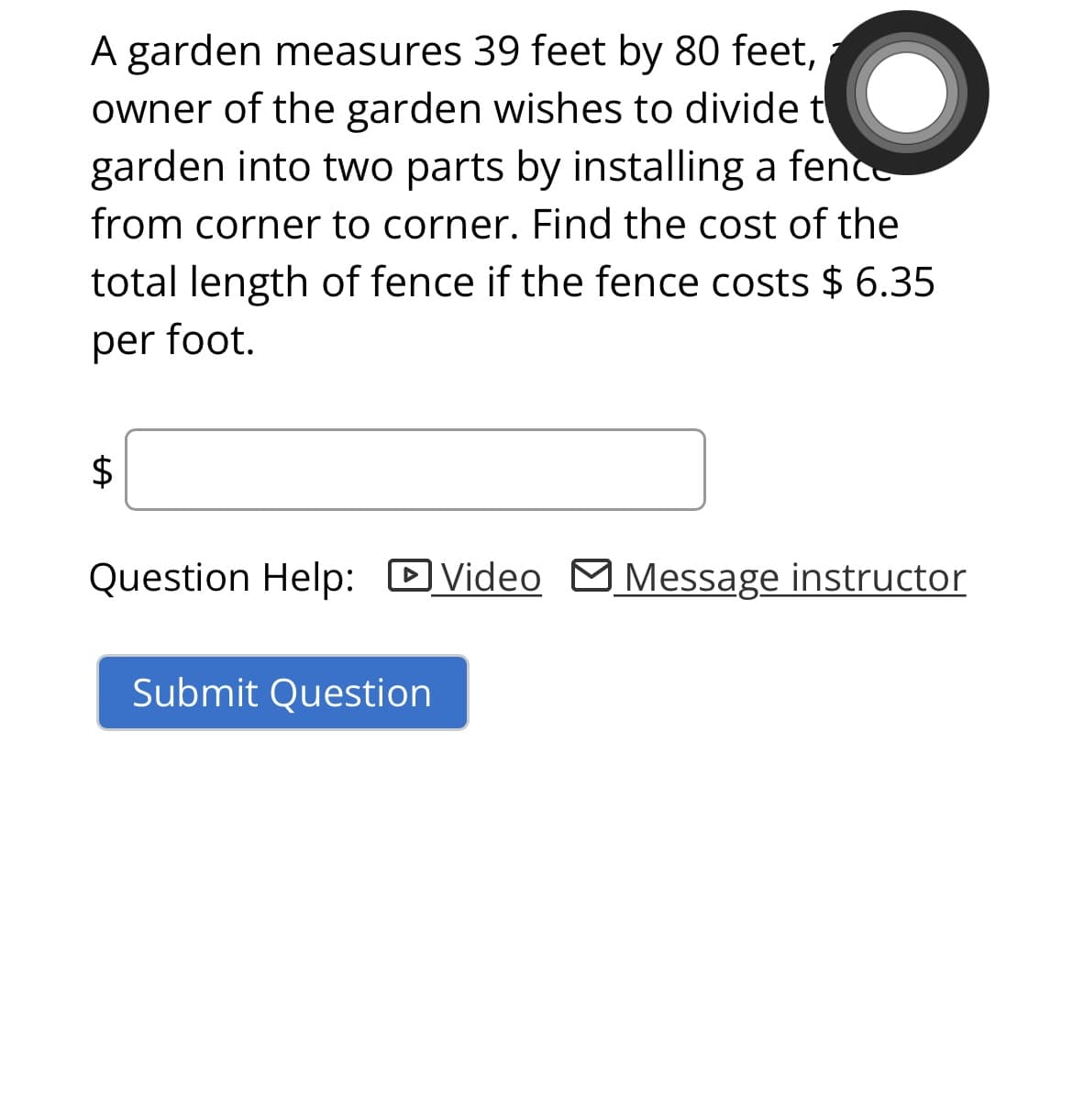 A garden measures 39 feet by 80 feet,
owner of the garden wishes to divide t
garden into two parts by installing a fence
from corner to corner. Find the cost of the
total length of fence if the fence costs $ 6.35
per foot.
$
Question Help: Video Message instructor
Submit Question