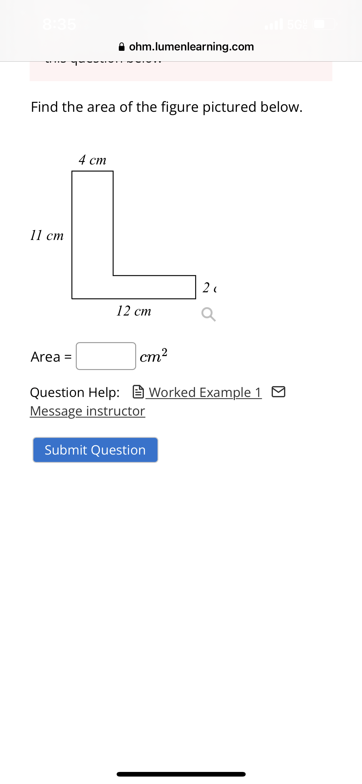 8:35
11 cm
Find the area of the figure pictured below.
Area
ohm.lumenlearning.com
4 cm
=
12 cm
cm²
Question Help: Worked Example 1
Message instructor
2(
Submit Question
il 50%