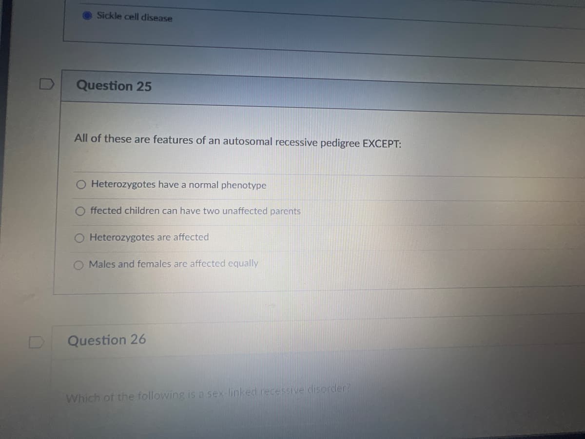 Sickle cell disease
Question 25
All of these are features of an autosomal recessive pedigree EXCEPT:
O Heterozygotes have a normal phenotype
ffected children can have two unaffected parents
O Heterozygotes are affected
Males and females are affected equally
Question 26
Which of the following is a sex-linked recessive disorder?