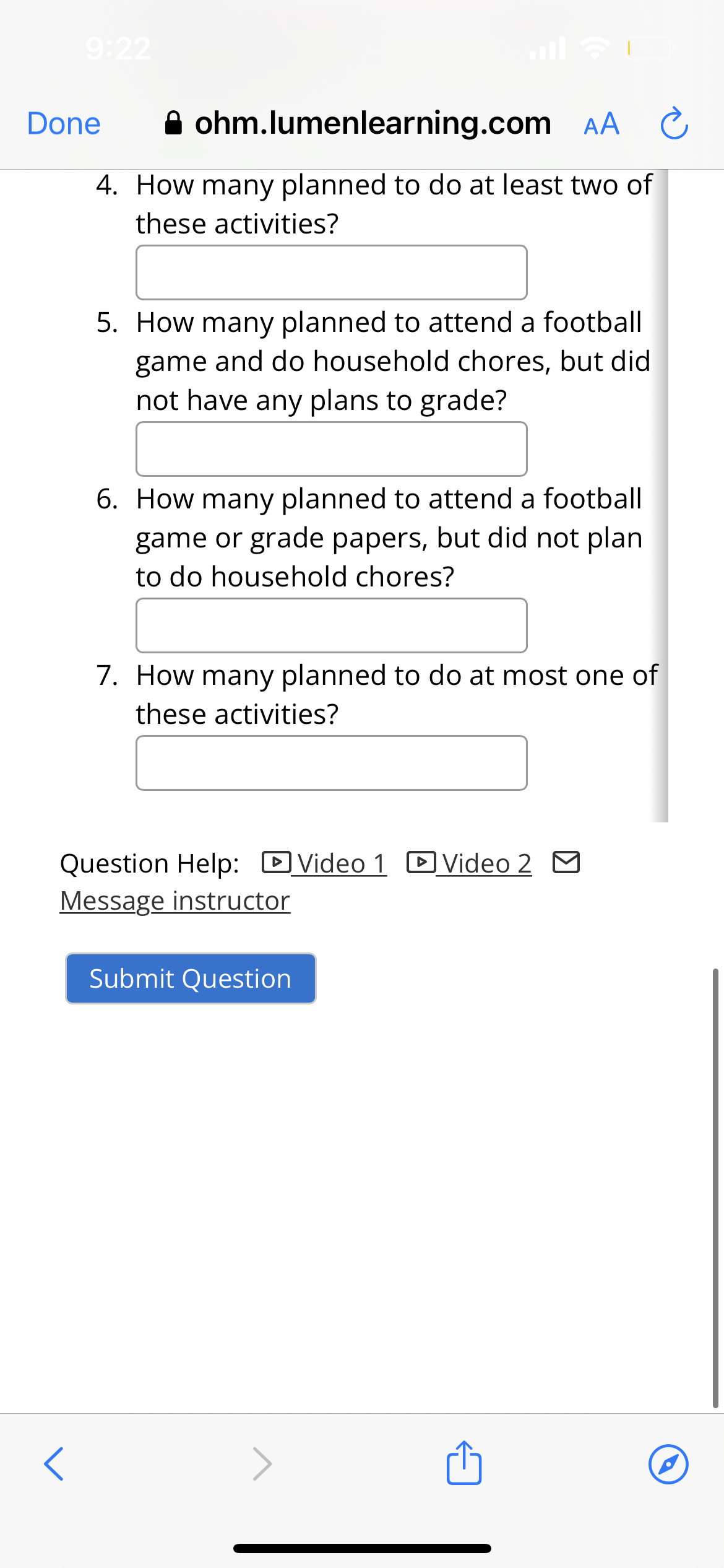9:22
Done
ohm.lumenlearning.com AA C
4. How many planned to do at least two of
these activities?
<
5. How many planned to attend a football
game and do household chores, but did
not have any plans to grade?
6. How many planned to attend a football
game or grade papers, but did not plan
to do household chores?
7. How many planned to do at most one of
these activities?
Question Help: Video 1 Video 2
Message instructor
Submit Question