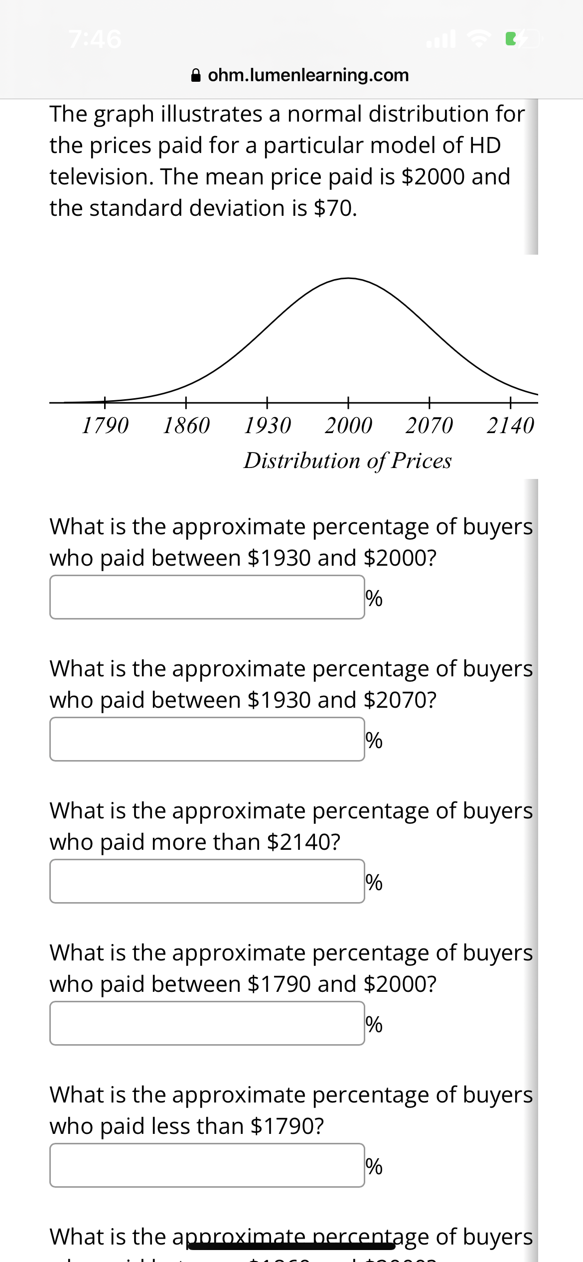 7:46
ohm.lumenlearning.com
The graph illustrates a normal distribution for
the prices paid for a particular model of HD
television. The mean price paid is $2000 and
the standard deviation is $70.
1790 1860
1930 2000 2070 2140
Distribution of Prices
What is the approximate percentage of buyers
who paid between $1930 and $2000?
%
What is the approximate percentage of buyers
who paid between $1930 and $2070?
%
What is the approximate percentage of buyers
who paid more than $2140?
%
What is the approximate percentage of buyers
who paid between $1790 and $2000?
%
What is the approximate percentage of buyers
who paid less than $1790?
%
What is the approximate percentage of buyers