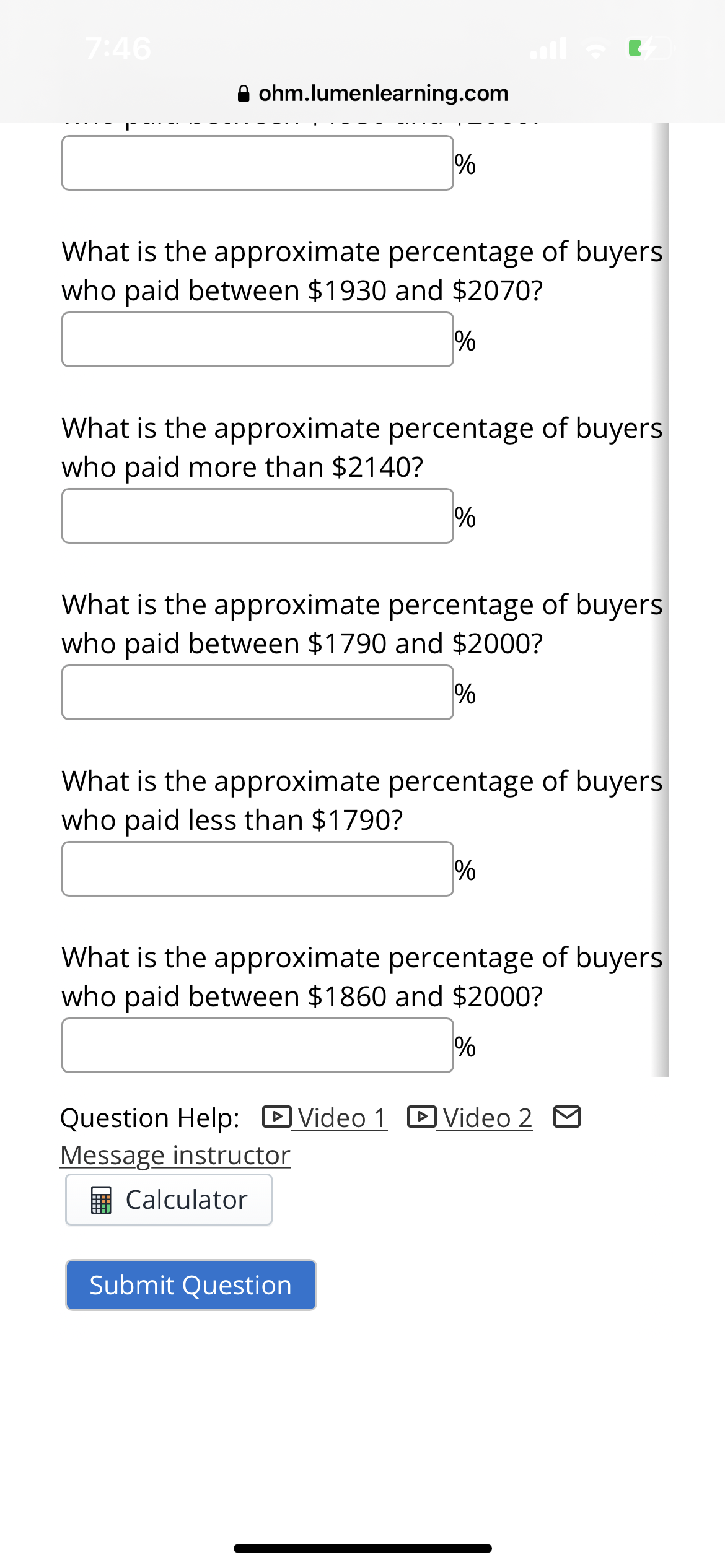 7:46
ohm.lumenlearning.com
What is the approximate percentage of buyers
who paid between $1930 and $2070?
%
%
What is the approximate percentage of buyers
who paid more than $2140?
What is the approximate percentage of buyers
who paid between $1790 and $2000?
%
%
What is the approximate percentage of buyers
who paid less than $1790?
Calculator
What is the approximate percentage of buyers
who paid between $1860 and $2000?
%
Submit Question
%
Question Help: Video 1 Video 2
Message instructor