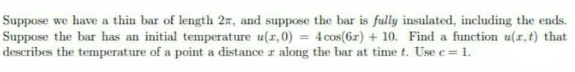 Suppose we have a thin bar of length 2n, and suppose the bar is fully insulated, including the ends.
Suppose the bar has an initial temperature u(r, 0) = 4 cos(6r) + 10. Find a function u(r,t) that
describes the temperature of a point a distance r along the bar at time t. Use c = 1.
