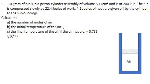 1.0 gram of air is in a piston-cylinder assembly of volume 500 cm and is at 200 kPa. The air
is compressed slowly by 22.4 Joules of work. 4.1 Joules of heat are given off by the cylinder
to the surroundings.
Calculate:
a) the number of moles of air
b) the initial temperature of the air ,
c) the final temperature of the air if the air has a c, = 0.733
J/(g*K)
Air
