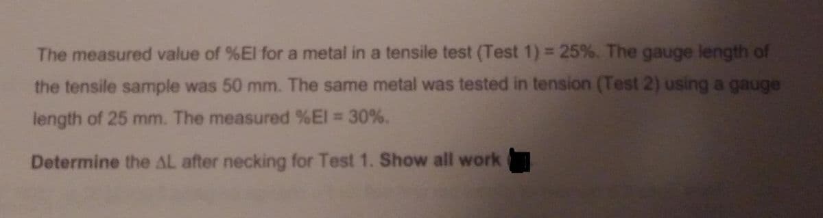The measured value of %El for a metal in a tensile test (Test 1) = 25%. The gauge length of
the tensile sample was 50 mm. The same metal was tested in tension (Test 2) using a gauge
length of 25 mm. The measured %El = 30%.
Determine the AL after necking for Test 1. Show all work
