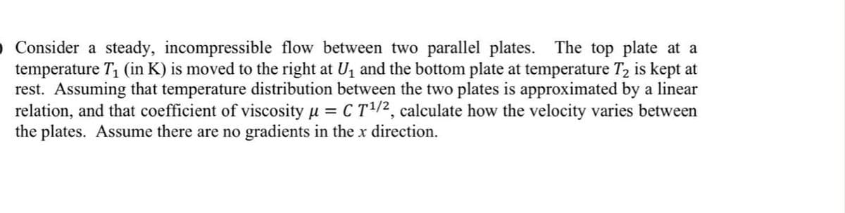 O Consider a steady, incompressible flow between two parallel plates. The top plate at a
temperature T1 (in K) is moved to the right at U1 and the bottom plate at temperature T, is kept at
rest. Assuming that temperature distribution between the two plates is approximated by a linear
relation, and that coefficient of viscosity µ = C T/2, calculate how the velocity varies between
the plates. Assume there are no gradients in the x direction.
