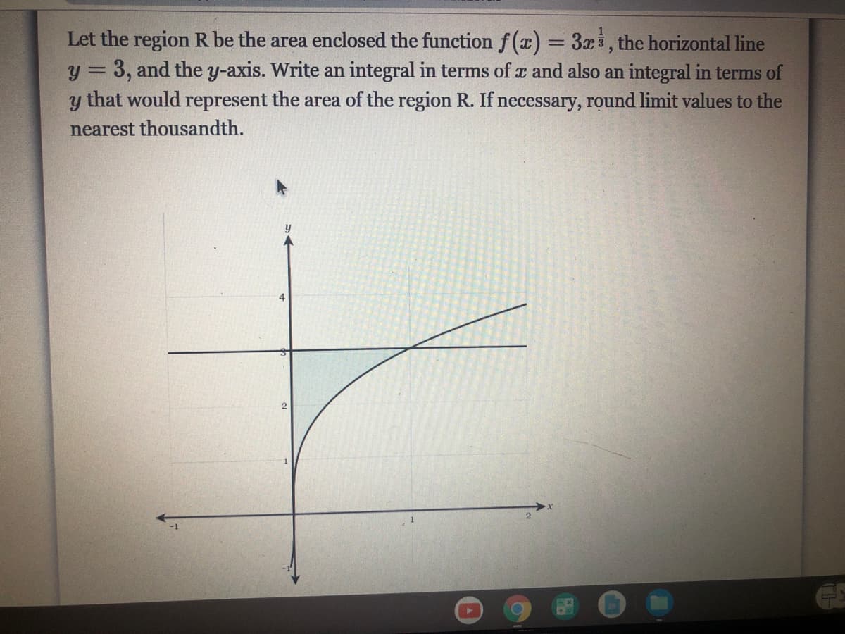 Let the region R be the area enclosed the function f(x) = 3x3, the horizontal line
y = 3, and the y-axis. Write an integral in terms of x and also an integral in terms of
that would represent the area of the region R. If necessary, round limit values to the
%3D
nearest thousandth.
4

