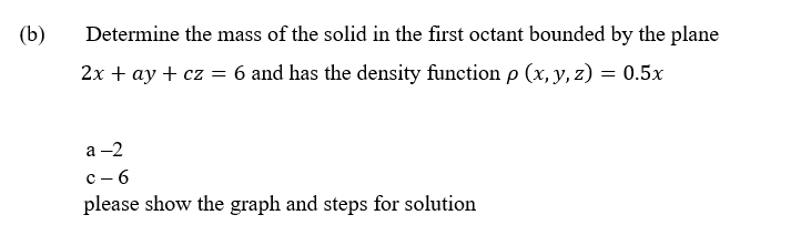 (b)
Determine the mass of the solid in the first octant bounded by the plane
2x + ay + cz = 6 and has the density function p (x, y, z) = 0.5x
a-2
c-6
please show the graph and steps for solution