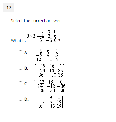 17
Select the correct answer.
-2 3 01
3x2 -4 2. 6
6 -5 6)
What is
4 6
-8 4 12
12 -10 12]
O A.
-12 18 0
O B.
-24 12 36
36 -30 36]
-12 18 0 1
24 -12 –36
-36 –30 –36]
Oc.
O D.
-6 9 01
-12 6 18
18 -15 18
