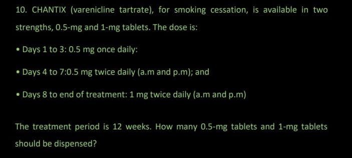 10. CHANTIX (varenicline tartrate), for smoking cessation, is available in two
strengths, 0.5-mg and 1-mg tablets. The dose is:
• Days 1 to 3: 0.5 mg once daily:
• Days 4 to 7:0.5 mg twice daily (a.m and p.m); and
• Days 8 to end of treatment: 1 mg twice daily (a.m and p.m)
The treatment period is 12 weeks. How many 0.5-mg tablets and 1-mg tablets
should be dispensed?