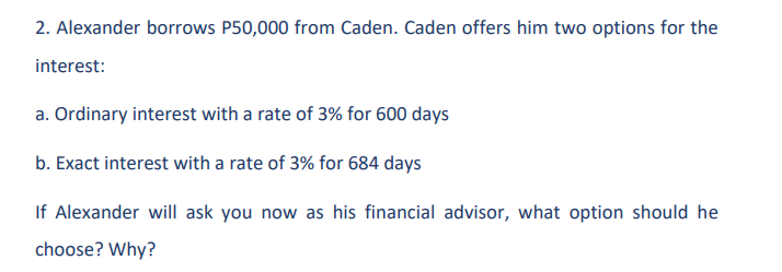 2. Alexander borrows P50,000 from Caden. Caden offers him two options for the
interest:
a. Ordinary interest with a rate of 3% for 600 days
b. Exact interest with a rate of 3% for 684 days
If Alexander will ask you now as his financial advisor, what option should he
choose? Why?