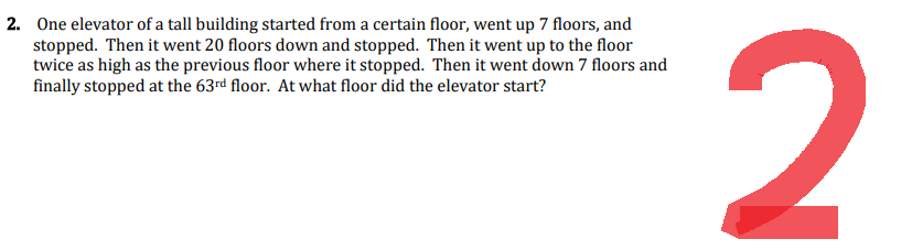 2. One elevator of a tall building started from a certain floor, went up 7 floors, and
stopped. Then it went 20 floors down and stopped. Then it went up to the floor
twice as high as the previous floor where it stopped. Then it went down 7 floors and
finally stopped at the 63rd floor. At what floor did the elevator start?
2