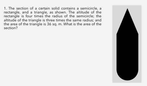 1. The section of a certain solid contains a semicircle, a
rectangle, and a triangle, as shown. The altitude of the
rectangle is four times the radius of the semicircle; the
altitude of the triangle is three times the same radius; and
the area of the triangle is 36 sq. m. What is the area of the
section?