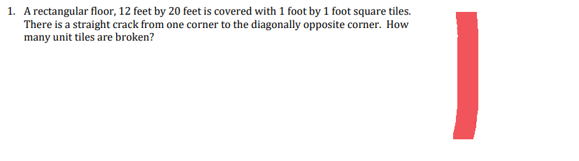 1. A rectangular floor, 12 feet by 20 feet is covered with 1 foot by 1 foot square tiles.
There is a straight crack from one corner to the diagonally opposite corner. How
many unit tiles are broken?