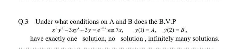 Q.3 Under what conditions on A and B does the B.V.P
x*y"-3xy'+3y = e** sin 7.x,
y(1) = A, y(2) = B,
have exactly one solution, no solution, infinitely many solutions.
