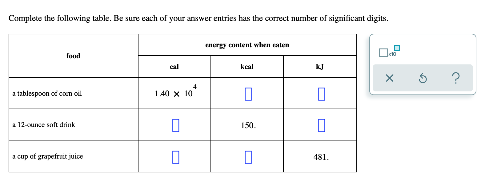 Complete the following table. Be sure each of your answer entries has the correct number of significant digits.
energy content when eaten
food
kcal
kJ
cal
?
4
1.40 X 10
a tablespoon of corn oil
150
a 12-ounce soft drink
a cup of grapefruit juice
481
X
