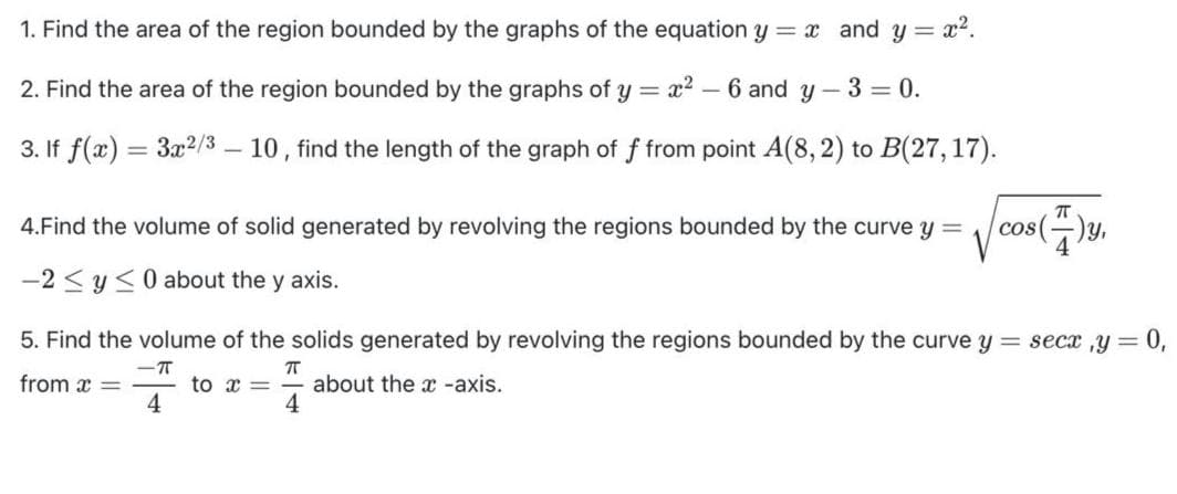 1. Find the area of the region bounded by the graphs of the equation y = x and y = x2.
2. Find the area of the region bounded by the graphs of y = x?
6 and y - 3 = 0.
3. If f(x) = 3x2/3 – 10, find the length of the graph of f from point A(8, 2) to B(27,17).
4.Find the volume of solid generated by revolving the regions bounded by the curve y =
cos()y,
-2 < y<0 about the y axis.
5. Find the volume of the solids generated by revolving the regions bounded by the curve y = secx ,y =
-T
from x =
to x =
4
about the x -axis.
4
