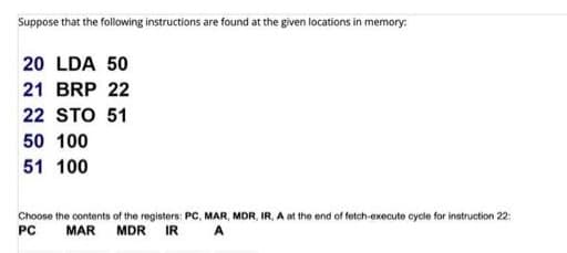 Suppose that the following instructions are found at the given locations in memory:
20 LDA 50
21 BRP 22
22 STO 51
50 100
51 100
Choose the contents of the registers: PC, MAR, MDR, IR, A at the end of fetch-execute cycle for instruction 22:
PC
MAR MDR IR
A
