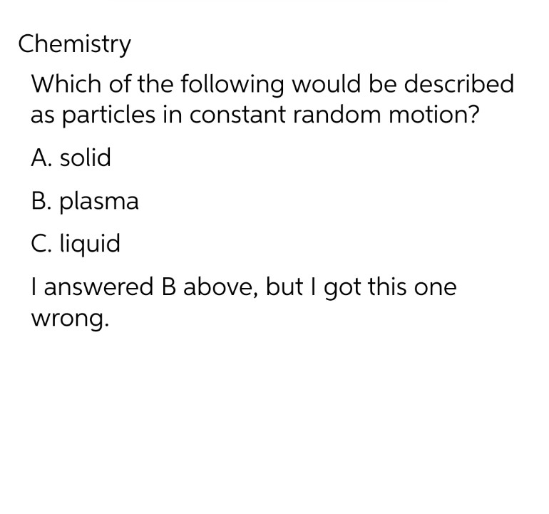 Chemistry
Which of the following would be described
as particles in constant random motion?
A. solid
B. plasma
C. liquid
I answered B above, but I got this one
wrong.
