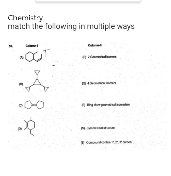 Chemistry
match the following in multiple ways
59,
Column-
Column-II
OCT
(P) 2 Geometrical isomers
(Q) 4 Geometrical isomers
(R) Ring show geometrical isomerism
(S) Symmetrical structure
(T) Compound contain 1º, 2º, 3º carbon..
(A)
A
.D