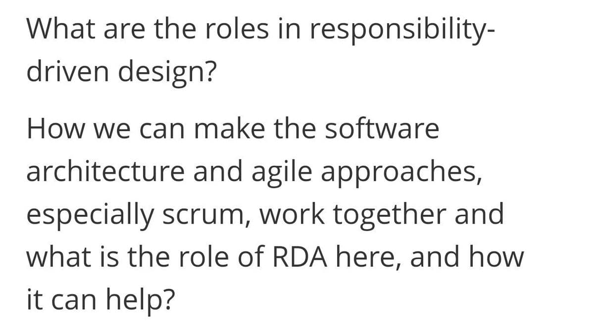 What are the roles in responsibility-
driven design?
How we can make the software
architecture and agile approaches,
especially scrum, work together and
what is the role of RDA here, and how
it can help?
