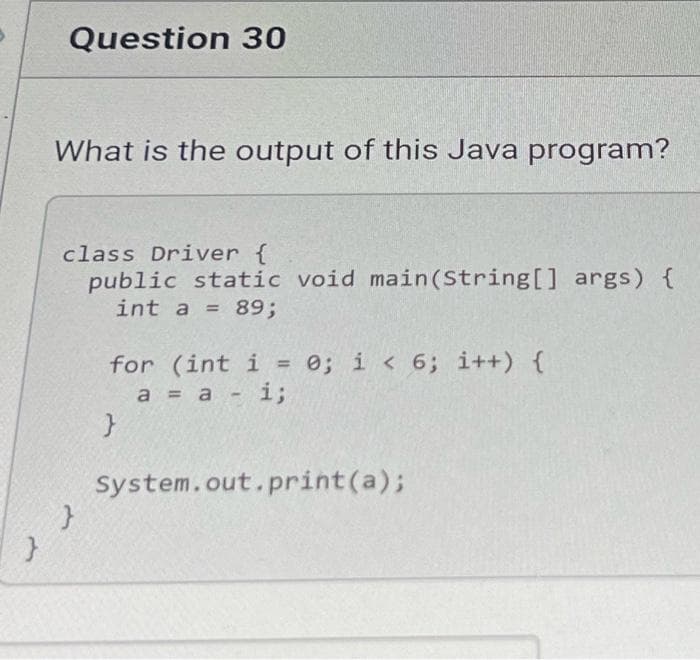 Question 30
What is the output of this Java program?
class Driver {
public static void main (String[] args) {
int a = 89;
for (int i = 0; i < 6; i++) {
a = a -i3;
%3D
System.out.print(a);
