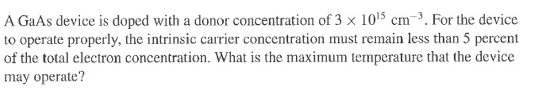 A GaAs device is doped with a donor concentration of 3 x 10¹5 cm-3. For the device
to operate properly, the intrinsic carrier concentration must remain less than 5 percent
of the total electron concentration. What is the maximum temperature that the device
may operate?