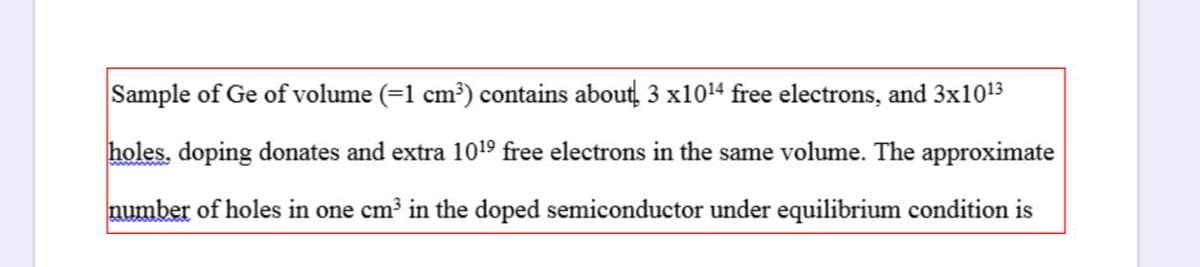 Sample of Ge of volume (=1 cm³) contains about, 3 x1014 free electrons, and 3x1013
holes, doping donates and extra 1019 free electrons in the same volume. The approximate
number of holes in one cm in the doped semiconductor under equilibrium condition is

