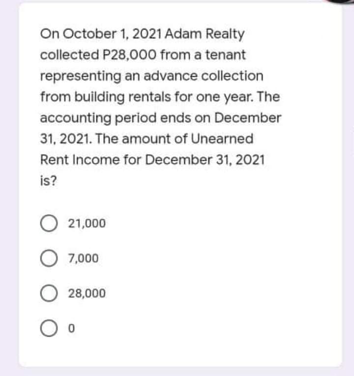 On October 1, 2021 Adam Realty
collected P28,000 from a tenant
representing an advance collection
from building rentals for one year. The
accounting period ends on December
31, 2021. The amount of Unearned
Rent Income for December 31, 2021
is?
21,000
O 7,000
O 28,000
O o
