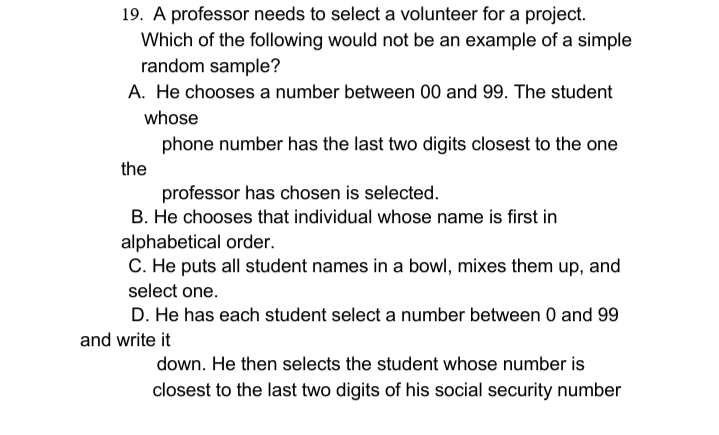 19. A professor needs to select a volunteer for a project.
Which of the following would not be an example of a simple
random sample?
A. He chooses a number between 00 and 99. The student
whose
phone number has the last two digits closest to the one
the
professor has chosen is selected.
B. He chooses that individual whose name is first in
alphabetical order.
C. He puts all student names in a bowl, mixes them up, and
select one.
D. He has each student select a number between 0 and 99
and write it
down. He then selects the student whose number is
closest to the last two digits of his social security number
