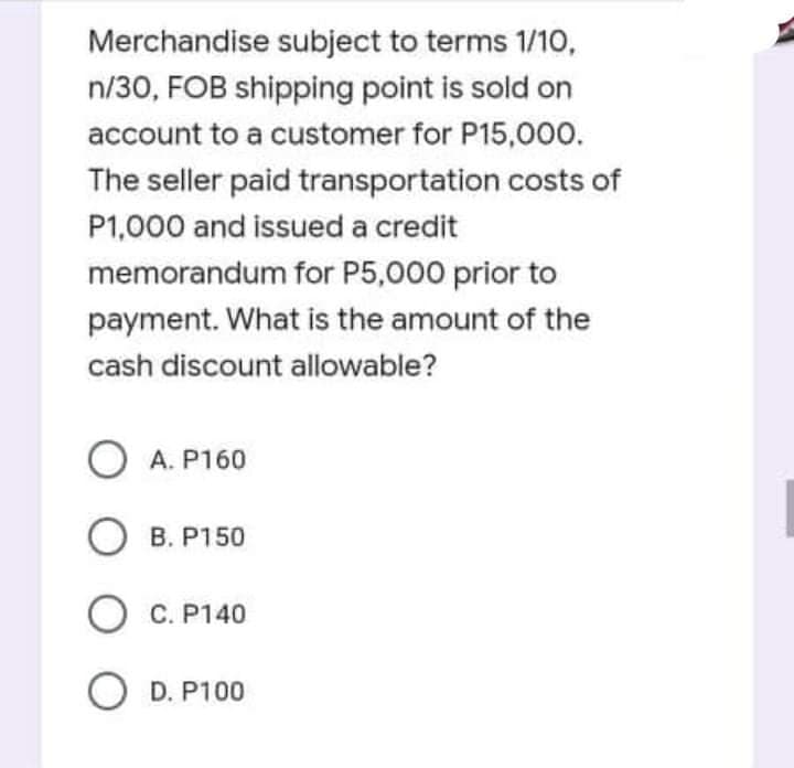 Merchandise subject to terms 1/10,
n/30, FOB shipping point is sold on
account to a customer for P15,000.
The seller paid transportation costs of
P1,000 and issued a credit
memorandum for P5,000 prior to
payment. What is the amount of the
cash discount allowable?
O A. P160
О в.
B. P150
C. P140
O D. P100
