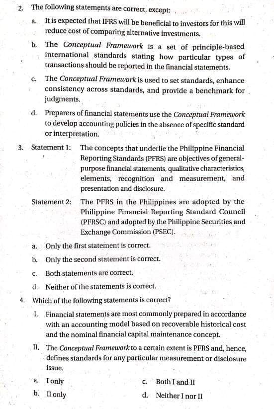 2. The following statements are correct, except:
a. It is expected that IFRS will be beneficial to investors for this will
reduce cost of comparing alternative investments.
b. The Conceptual Framework is a set of principle-based
international standards stating how particular types of
transactions should be reported in the financial statements.
c. The Conceptual Framework is used to set standards, enhance
consistency across standards, and provide a benchmark for
judgments.
d. Preparers of financial statements use the Conceptual Framework
to develop accounting policies in the absence of specific standard
or interpretation.
3. Statement 1: The concepts that underlie the Philippine Financial
Reporting Standards (PFRS) are objectives of general-
purpose financial statements, qualitative characteristics,
elements, recognition and measurement, and
presentation and disclosure.
Statement 2: The PFRS in the Philippines are adopted by the
Philippine Financial Reporting Standard Council
(PFRSC) and adopted by the Philippine Securities and
Exchange Commission (PSEC).
a. Only the first statement is correct.
b. Only the second statement is correct.
с.
Both statements are correct.
d. Neither of the statements is correct.
4. Which of the following statements is correct?
1. Financial statements are most commonly prepared in accordance
with an accounting model based on recoverable historical cost
and the nominal financial capital maintenance concept.
II. The Conceptual Framework to a certain extent is PFRS and, hence,
- defines standards for any particular measurement or disclosure
issue.
a. Ionly
Both I and II
C.
b. Пonly
d. Neither I nor II
