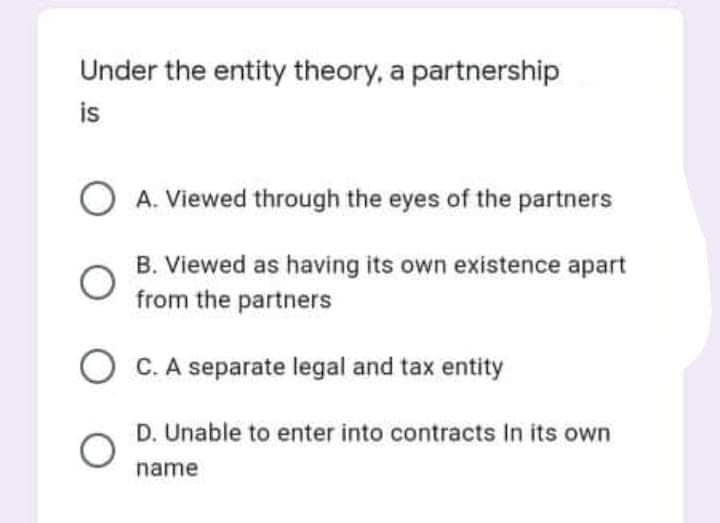 Under the entity theory, a partnership
is
O A. Viewed through the eyes of the partners
B. Viewed as having its own existence apart
from the partners
O C.A separate legal and tax entity
D. Unable to enter into contracts In its own
name
