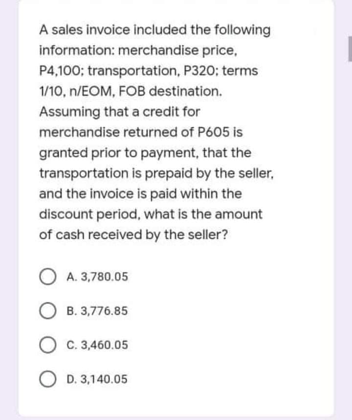 A sales invoice included the following
information: merchandise price,
P4,100; transportation, P320; terms
1/10, n/EOM, FOB destination.
Assuming that a credit for
merchandise returned of P605 is
granted prior to payment, that the
transportation is prepaid by the seller,
and the invoice is paid within the
discount period, what is the amount
of cash received by the seller?
O A. 3,780.05
O B. 3,776.85
C. 3,460.05
O D. 3,140.05
