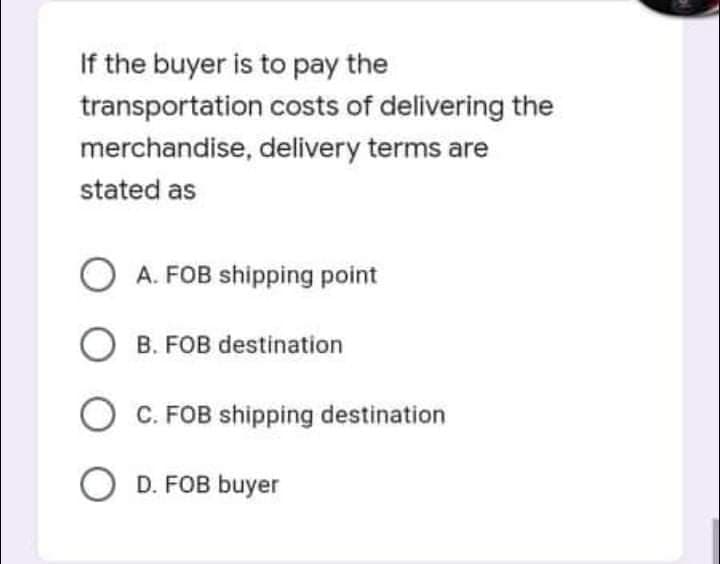 If the buyer is to pay the
transportation costs of delivering the
merchandise, delivery terms are
stated as
O A. FOB shipping point
O B. FOB destination
C. FOB shipping destination
O D. FOB buyer
