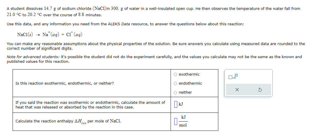 A student dissolves 14.7 g of sodium chloride (NaCl) in 300. g of water in a well-insulated open cup. He then observes the temperature of the water fall from
21.0 °C to 20.2 °C over the course of 8.8 minutes.
Use this data, and any information you need from the ALEKS Data resource, to answer the questions below about this reaction:
NaC1(s) Na (aq) + C₁ (aq)
You can make any reasonable assumptions about the physical properties of the solution. Be sure answers you calculate using measured data are rounded to the
correct number of significant digits.
Note for advanced students: it's possible the student did not do the experiment carefully, and the values you calculate may not be the same as the known and
published values for this reaction.
Is this reaction exothermic, endothermic, or neither?
If you said the reaction was exothermic or endothermic, calculate the amount of
heat that was released or absorbed by the reaction in this case.
Calculate the reaction enthalpy AH per mole of NaC1.
O exothermic
O endothermic
O neither
0
kJ
kJ
mol