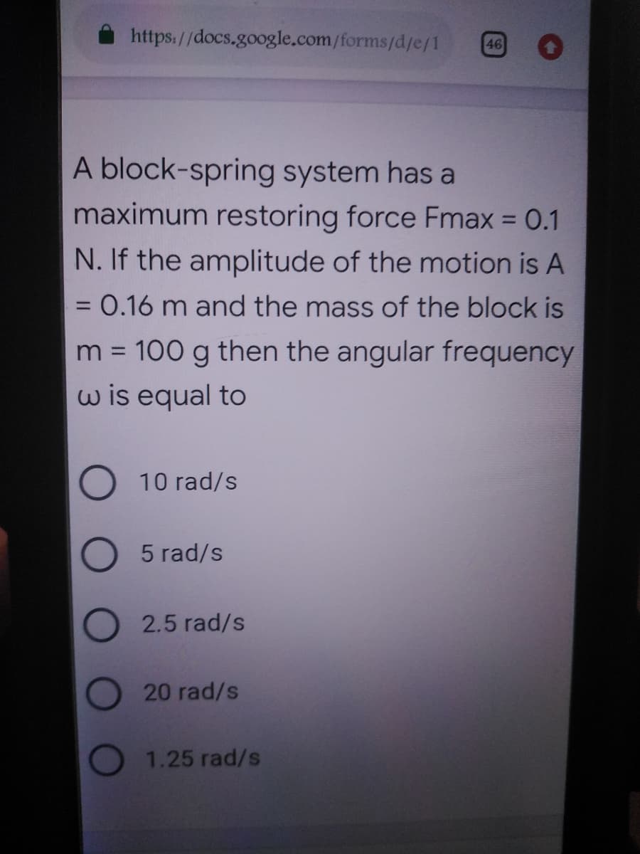 https://docs.google.com/forms/d/e/1
46
A block-spring system has a
maximum restoring force Fmax = 0.1
N. If the amplitude of the motion is A
= 0.16 m and the mass of the block is
%3D
m = 100 g then the angular frequency
w is equal to
%3D
10 rad/s
5 rad/s
2.5 rad/s
20 rad/s
O 1.25 rad/s
