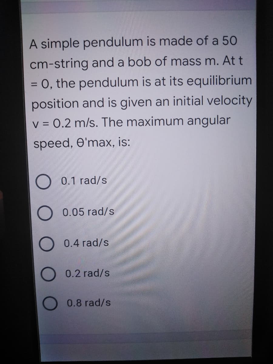 A simple pendulum is made of a 50
cm-string and a bob of mass m. At t
= 0, the pendulum is at its equilibrium
position and is given an initial velocity
V = 0.2 m/s. The maximum angular
%3D
%3D
speed, e'max, is:
O 0.1 rad/s
O 0.05 rad/s
0.4 rad/s
0.2 rad/s
0.8 rad/s
