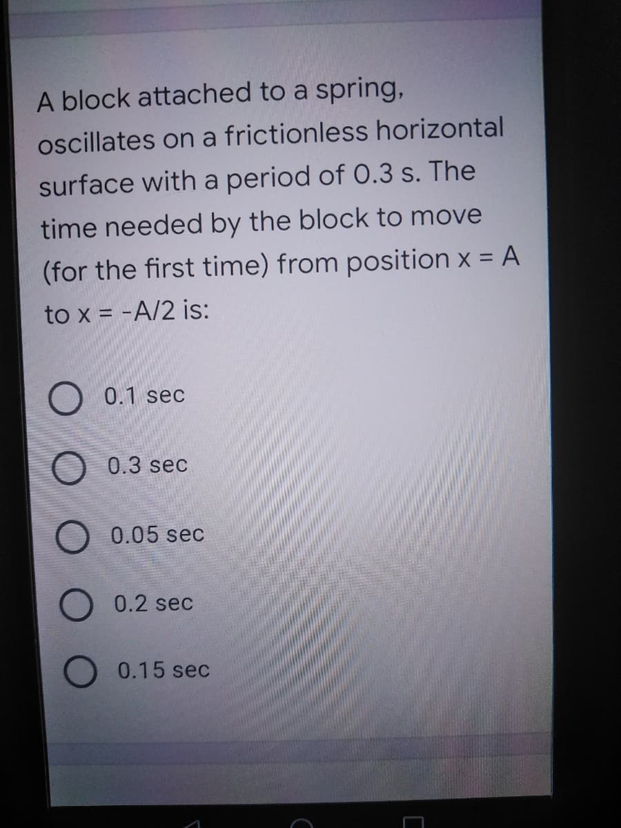 A block attached to a spring,
ocillates on a frictionless horizontal
surface with a period of 0.3 s. The
time needed by the block to move
(for the first time) from position x = A
to x = -A/2 is:
0.1 sec
O 0.3 sec
0.05 sec
0.2 sec
0.15 sec
