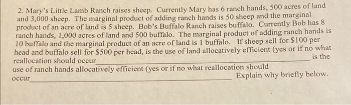 2. Mary's Little Lamb Ranch raises sheep. Currently Mary has 6 ranch hands, 500 acres of land
and 3,000 sheep. The marginal product of adding ranch hands is 50 sheep and the marginal
product of an acre of land is 5 sheep. Bob's Buffalo Ranch raises buffalo. Currently Bob has 8
ranch hands, 1,000 acres of land and 500 buffalo. The marginal product of adding ranch hands is
10 buffalo and the marginal product of an acre of land is 1 buffalo. If sheep sell for $100 per
head and buffalo sell for $500 per head, is the use of land allocatively efficient (yes or if no what
reallocation should occur
use of ranch hands allocatively efficient (yes or if no what reallocation should
is the
Explain why briefly below.
occur
