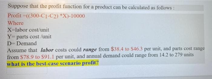 Suppose that the profit function for a product can be calculated as follows:
Profit =(300-C1-C2) *X)-10000
Where
X=labor cost/unit
Y= parts cost /unit
D= Demand
Assume that labor costs could range from $38.4 to $46.3 per unit, and parts cost range
from $78.9 to $91.1 per unit, and annual demand could range from 14.2 to 279 units
what is the best-case scenario profit?
