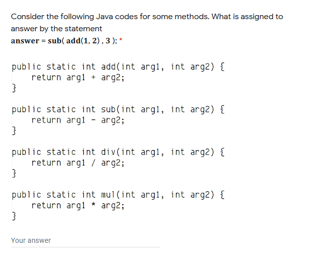Consider the following Java codes for some methods. What is assigned to
answer by the statement
answer = sub( add(1, 2) , 3 ); *
public static int add(int arg1, int arg2) {
return argl + arg2;
}
public static int sub(int arg1, int arg2) {
return argl - arg2;
public static int div(int arg1, int arg2) {
return argl / arg2;
public static int mul(int arg1, int arg2) {
return argl * arg2;
}
Your answer

